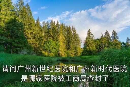 請問廣州新世紀醫院和廣州新時代醫院是哪家醫院被工商局查封了
