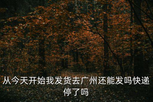 從今天開始我發(fā)貨去廣州還能發(fā)嗎快遞停了嗎