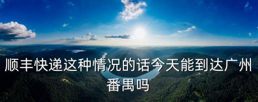 現在順豐寄廣州可以嗎，順豐快遞這種情況的話今天能到達廣州番禺嗎