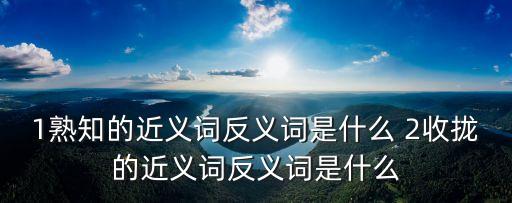 1熟知的近義詞反義詞是什么 2收攏的近義詞反義詞是什么