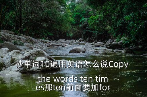抄單詞10遍用英語怎么說Copy the words ten times那ten前面要加for