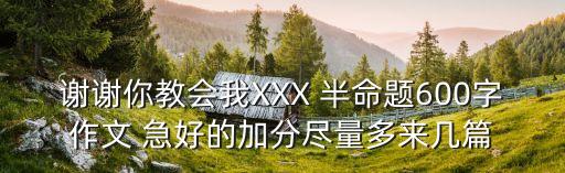 謝謝你教會我XXX 半命題600字作文 急好的加分盡量多來幾篇