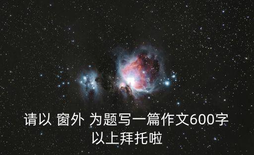 請以 窗外 為題寫一篇作文600字以上拜托啦