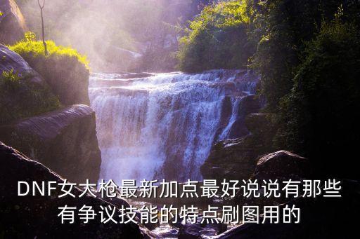 DNF女大槍最新加點(diǎn)最好說(shuō)說(shuō)有那些有爭(zhēng)議技能的特點(diǎn)刷圖用的