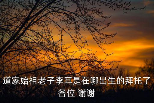 道家始祖老子李耳是在哪出生的拜托了各位 謝謝