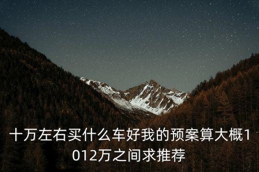 十萬左右買什么車好我的預案算大概1012萬之間求推薦