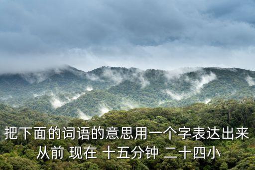 把下面的詞語(yǔ)的意思用一個(gè)字表達(dá)出來 從前 現(xiàn)在 十五分鐘 二十四小