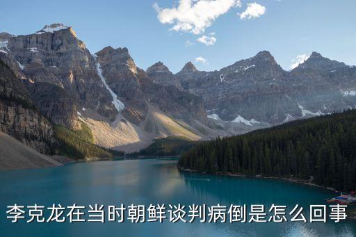 李克龍在當時朝鮮談判病倒是怎么回事