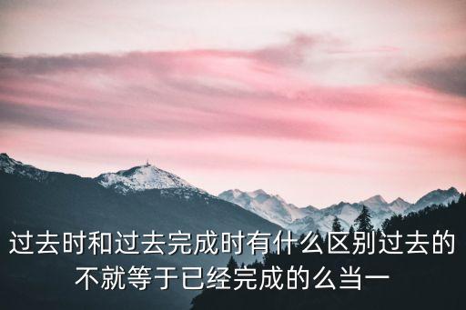 過去時和過去完成時有什么區別過去的不就等于已經完成的么當一