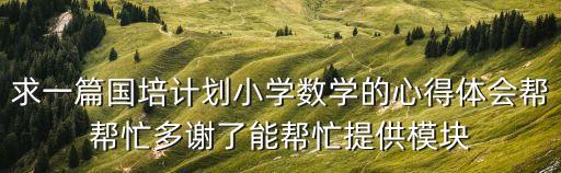 求一篇國培計劃小學數學的心得體會幫幫忙多謝了能幫忙提供模塊