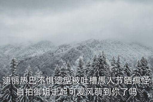 迪麗熱巴不懼造型被吐槽愚人節曬搞怪自拍御姐走起可愛風萌到你了嗎