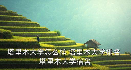 塔里木大學排名，塔里木大學怎么樣 塔里木大學排名 塔里木大學宿舍