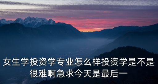 女生學(xué)投資學(xué)專業(yè)怎么樣投資學(xué)是不是很難啊急求今天是最后一