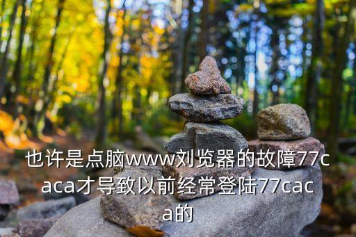也許是點(diǎn)腦www劉覽器的故障77caca才導(dǎo)致以前經(jīng)常登陸77caca的