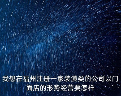 福州公司注冊，我想在福州注冊一家裝潢類的公司以門面店的形勢經營要怎樣