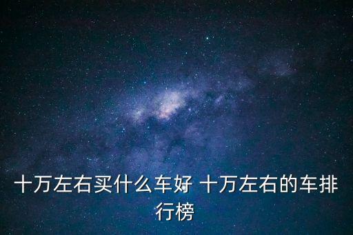 十萬以內的車，十萬左右買什么車好 十萬左右的車排行榜