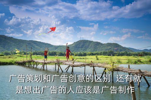 廣告策劃和廣告創意的區別  還有就是想出廣告的人應該是廣告制作