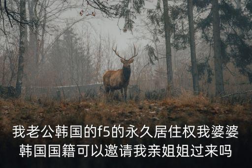 我老公韓國的f5的永久居住權我婆婆韓國國籍可以邀請我親姐姐過來嗎