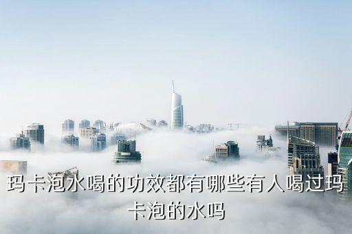 瑪卡泡水喝的功效，瑪卡泡水喝的功效都有哪些有人喝過瑪卡泡的水嗎