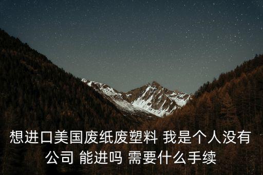 想進口美國廢紙廢塑料 我是個人沒有公司 能進嗎 需要什么手續