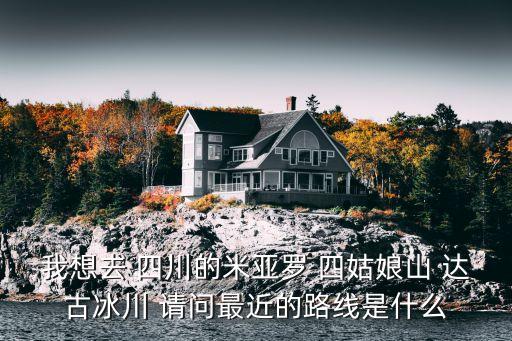 我想去 四川的米亞羅 四姑娘山 達古冰川 請問最近的路線是什么