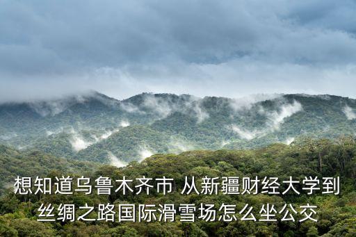 想知道烏魯木齊市 從新疆財經大學到絲綢之路國際滑雪場怎么坐公交