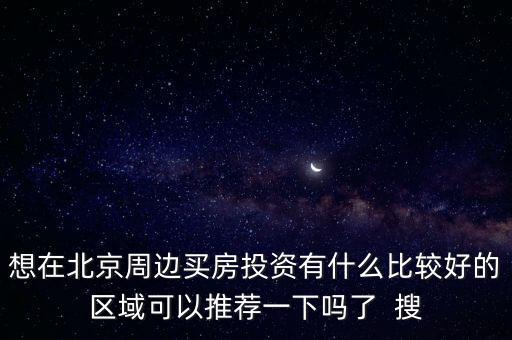 想在北京周邊買(mǎi)房投資有什么比較好的區(qū)域可以推薦一下嗎了  搜