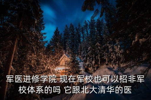 軍醫進修學院 現在軍校也可以招非軍校體系的嗎 它跟北大清華的醫
