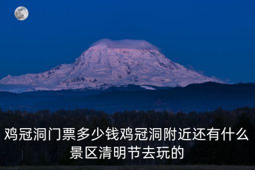 雞冠洞門票多少錢雞冠洞附近還有什么景區清明節去玩的