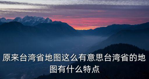 原來臺灣省地圖這么有意思臺灣省的地圖有什么特點