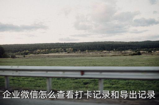 企業微信歷史版本，企業微信怎么查看打卡記錄和導出記錄
