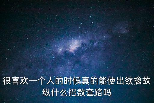 很喜歡一個人的時候真的能使出欲擒故縱什么招數套路嗎