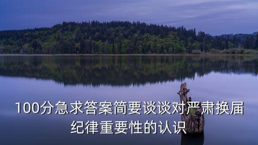 100分急求答案簡要談談對嚴肅換屆紀律重要性的認識
